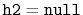 $ \ensuremath{\mathtt{h2}}=\ensuremath{\mathtt{null}}$