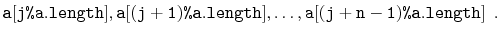$\displaystyle \ensuremath{\mathtt{a[j\text{\ttfamily\%}a.length]}},\ensuremath{...
...}},\ldots,\ensuremath{\mathtt{a[(j+n-1)\text{\ttfamily\%}a.length]}}
\enspace. $