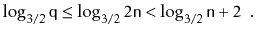 $\displaystyle \log_{3/2} \ensuremath{\mathtt{q}} \le \log_{3/2} 2\ensuremath{\mathtt{n}} < \log_{3/2} \ensuremath{\mathtt{n}} + 2\enspace .$