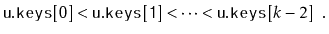 $\displaystyle \ensuremath{\mathtt{u.keys[0]}} < \ensuremath{\mathtt{u.keys[1]}} < \cdots < \ensuremath{\mathtt{u.keys}}[k-2] \enspace .
$
