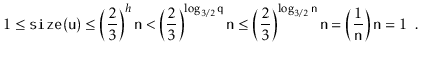 $\displaystyle 1 \le \ensuremath{\mathtt{size(u)}} \le \left(\frac{2}{3}\right)^...
...suremath{\mathtt{n}}}\right) \ensuremath{\mathtt{n}}
= 1 \enspace . \qedhere
$