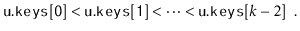 $\displaystyle \ensuremath{\mathtt{u.keys[0]}} < \ensuremath{\mathtt{u.keys[1]}} < \cdots < \ensuremath{\mathtt{u.keys}}[k-2] \enspace .
$