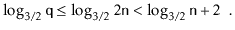 $\displaystyle \log_{3/2} \ensuremath{\mathtt{q}} \le \log_{3/2} 2\ensuremath{\mathtt{n}} < \log_{3/2} \ensuremath{\mathtt{n}} + 2\enspace .$